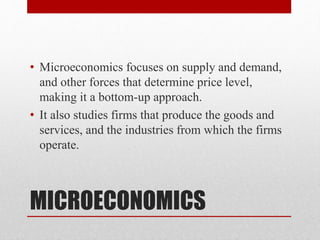 MICROECONOMICS
• Microeconomics focuses on supply and demand,
and other forces that determine price level,
making it a bottom-up approach.
• It also studies firms that produce the goods and
services, and the industries from which the firms
operate.
 