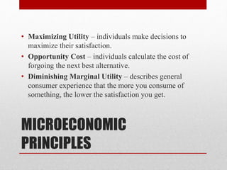 MICROECONOMIC
PRINCIPLES
• Maximizing Utility – individuals make decisions to
maximize their satisfaction.
• Opportunity Cost – individuals calculate the cost of
forgoing the next best alternative.
• Diminishing Marginal Utility – describes general
consumer experience that the more you consume of
something, the lower the satisfaction you get.
 