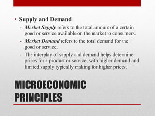 MICROECONOMIC
PRINCIPLES
• Supply and Demand
- Market Supply refers to the total amount of a certain
good or service available on the market to consumers.
- Market Demand refers to the total demand for the
good or service.
- The interplay of supply and demand helps determine
prices for a product or service, with higher demand and
limited supply typically making for higher prices.
 