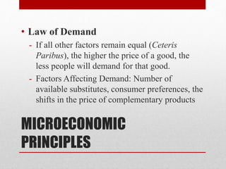 MICROECONOMIC
PRINCIPLES
• Law of Demand
- If all other factors remain equal (Ceteris
Paribus), the higher the price of a good, the
less people will demand for that good.
- Factors Affecting Demand: Number of
available substitutes, consumer preferences, the
shifts in the price of complementary products
 