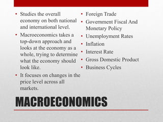 MACROECONOMICS
• Studies the overall
economy on both national
and international level.
• Macroeconomics takes a
top-down approach and
looks at the economy as a
whole, trying to determine
what the economy should
look like.
• It focuses on changes in the
price level across all
markets.
• Foreign Trade
• Government Fiscal And
Monetary Policy
• Unemployment Rates
• Inflation
• Interest Rate
• Gross Domestic Product
• Business Cycles
 