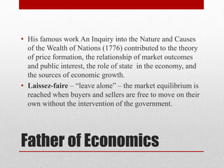 Father of Economics
• His famous work An Inquiry into the Nature and Causes
of the Wealth of Nations (1776) contributed to the theory
of price formation, the relationship of market outcomes
and public interest, the role of state in the economy, and
the sources of economic growth.
• Laissez-faire – “leave alone” – the market equilibrium is
reached when buyers and sellers are free to move on their
own without the intervention of the government.
 