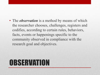 OBSERVATION
• The observation is a method by means of which
the researcher chooses, challenges, registers and
codifies, according to certain rules, behaviors,
facts, events or happenings specific to the
community observed in compliance with the
research goal and objectives.
 