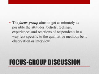 FOCUS-GROUP DISCUSSION
• The focus-group aims to get as minutely as
possible the attitudes, beliefs, feelings,
experiences and reactions of respondents in a
way less specific to the qualitative methods be it
observation or interview.
 