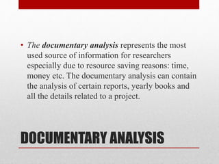 DOCUMENTARY ANALYSIS
• The documentary analysis represents the most
used source of information for researchers
especially due to resource saving reasons: time,
money etc. The documentary analysis can contain
the analysis of certain reports, yearly books and
all the details related to a project.
 