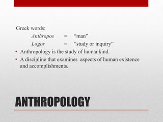 ANTHROPOLOGY
Greek words:
Anthropos = “man”
Logos = “study or inquiry”
• Anthropology is the study of humankind.
• A discipline that examines aspects of human existence
and accomplishments.
 