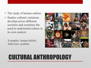 CULTURAL ANTHROPOLOGY
• The study of human culture.
• Studies cultural variations
develop across different
societies and examines the
need to understand culture in
its own context.
Examples: human beliefs,
behaviors, symbols
 