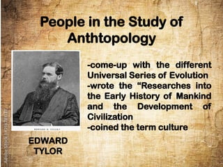 People in the Study of
Anthtopology
EDWARD
TYLOR
-come-up with the different
Universal Series of Evolution
-wrote the “Researches into
the Early History of Mankind
and the Development of
Civilization
-coined the term culture
 