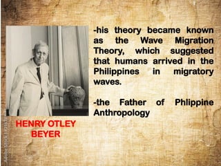 -his theory became known
as the Wave Migration
Theory, which suggested
that humans arrived in the
Philippines in migratory
waves.
-the Father of Phlippine
Anthropology
HENRY OTLEY
BEYER
 