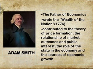 -The Father of Economics
-wrote the “Wealth of the
Nation”(1776)
-contributed to the theory
of price formation, the
relationship of market
outcomes and public
interest, the role of the
state in the economy and
the sources of economic
growth
ADAM SMITH
 