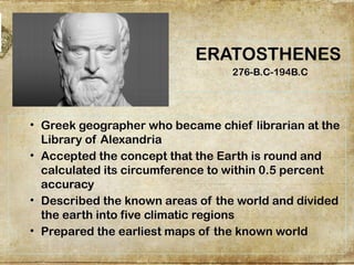 ERATOSTHENES
276-B.C-194B.C
• Greek geographer who became chief librarian at the
Library of Alexandria
• Accepted the concept that the Earth is round and
calculated its circumference to within 0.5 percent
accuracy
• Described the known areas of the world and divided
the earth into five climatic regions
• Prepared the earliest maps of the known world
 
