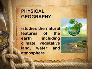 PHYSICAL
GEOGRAPHY
-studies the natural
features of the
earth including
climate, vegetative
land, water and
atmosphere.
 