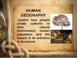 HUMAN
GEOGRAPHY
-studies how people
create cultures in
their natural
environment, human
population and the
impact of its activities
to the planet
 