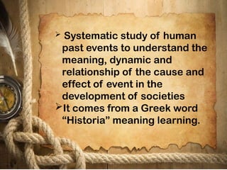  Systematic study of human
past events to understand the
meaning, dynamic and
relationship of the cause and
effect of event in the
development of societies
It comes from a Greek word
“Historia” meaning learning.
 
