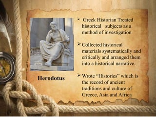  Greek Historian Treated
historical subjects as a
method of investigation
Collected historical
materials systematically and
critically and arranged them
into a historical narrative.
Wrote “Histories” which is
the record of ancient
traditions and culture of
Greece, Asia and Africa
Herodotus
 