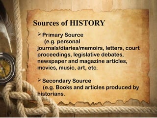 Primary Source
(e.g. personal
journals/diaries/memoirs, letters, court
proceedings, legislative debates,
newspaper and magazine articles,
movies, music, art, etc.
Secondary Source
(e.g. Books and articles produced by
historians.
Sources of HISTORY
 