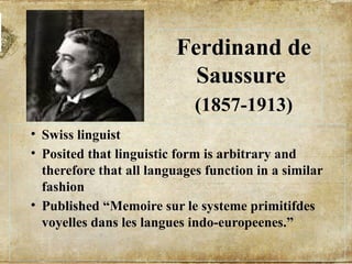 Ferdinand de
Saussure
(1857-1913)
• Swiss linguist
• Posited that linguistic form is arbitrary and
therefore that all languages function in a similar
fashion
• Published “Memoire sur le systeme primitifdes
voyelles dans les langues indo-europeenes.”
 
