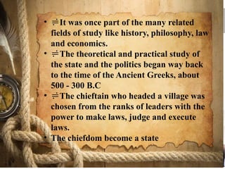 • It was once part of the many related
fields of study like history, philosophy, law
and economics.
• The theoretical and practical study of
the state and the politics began way back
to the time of the Ancient Greeks, about
500 - 300 B.C
• The chieftain who headed a village was
chosen from the ranks of leaders with the
power to make laws, judge and execute
laws.
• The chiefdom become a state
 