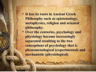 • It has its roots in Ancient Greek
Philosophy such as epistemology,
metaphysics, religion and oriental
philosophy.
• Over the centuries, psychology and
physiology became increasingly
separated resulting to the two
conceptions of psychology that is
phenomenological (experimental) and
mechanistic (physiological)
 