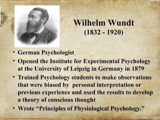 Wilhelm Wundt
(1832 - 1920)
• German Psychologist
• Opened the Institute for Experimental Psychology
at the University of Leipzig in Germany in 1879
• Trained Psychology students to make observations
that were biased by personal interpretation or
previous experience and used the results to develop
a theory of conscious thought
• Wrote “Principles of Physiological Psychology.”
 