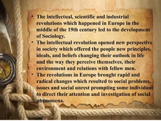 • The intellectual, scientific and industrial
revolutions which happened in Europe in the
middle of the 19th century led to the development
of Sociology.
• The intellectual revolution opened new perspective
in society which offered the people new principles,
ideals, and beliefs changing their outlook in life
and the way they perceive themselves, their
environment and relations with fellow men.
• The revolutions in Europe brought rapid and
radical changes which resulted to social problems,
issues and social unrest prompting some individual
to direct their attention and investigation of social
phenomena.
 