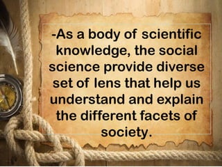 -As a body of scientific
knowledge, the social
science provide diverse
set of lens that help us
understand and explain
the different facets of
society.
 