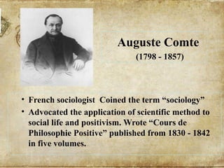 Auguste Comte
(1798 - 1857)
• French sociologist Coined the term “sociology”
• Advocated the application of scientific method to
social life and positivism. Wrote “Cours de
Philosophie Positive” published from 1830 - 1842
in five volumes.
 
