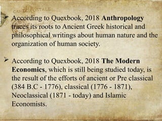  According to Quexbook, 2018 Anthropology
traces its roots to Ancient Greek historical and
philosophical writings about human nature and the
organization of human society.
 According to Quexbook, 2018 The Modern
Economics, which is still being studied today, is
the result of the efforts of ancient or Pre classical
(384 B.C - 1776), classical (1776 - 1871),
Neoclassical (1871 - today) and Islamic
Economists.
 
