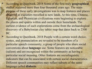  According to Quexbook, 2018 Some of the first truly geographical
studies occurred more than four thousand years ago. The main
purpose of these early investigations was to map features and places
observed as explorers travelled to new lands. At this time, Chinese,
Egyptian, and Phoenician civilizations were beginning to explore
the places and spaces within and outside their homelands. The
earliest evidence of such explorations come from the archaeological
discovery of a Babylonian clay tablet map that dates back to 2300
BC.
 According to Quexbook, 2018 People with a certain word choice,
syntax, and pronunciation are revealed to be members of a
particular speech community; a group of people who share social
conventions about language use. Some features are noticeable
(salient) and are recognized within the community as having a
particular social meaning. Other features are sociolinguistic
indicators that can be associated with certain social characteristics.
Different speech communities may reflect subsets of the same
language called dialects.
 