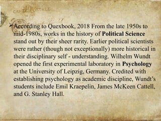 According to Quexbook, 2018 From the late 1950s to
mid-1980s, works in the history of Political Science
stand out by their sheer rarity. Earlier political scientists
were rather (though not exceptionally) more historical in
their disciplinary self - understanding. Wilhelm Wundt
opened the first experimental laboratory in Psychology
at the University of Leipzig, Germany. Credited with
establishing psychology as academic discipline, Wundt’s
students include Emil Kraepelin, James McKeen Cattell,
and G. Stanley Hall.
 