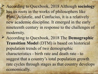  According to Quexbook, 2018 Although sociology
has its roots in the works of philosophers like
Plato, Aristotle, and Confucius, it is a relatively
new academic discipline. It emerged in the early
nineteenth century in response to the challenges of
modernity.
 According to Quexbook, 2018 The Demographic
Transition Model (DTM) is based on historical
population trends of two demographic
characteristics - birth rate and death rate - to
suggest that a country’s total population growth
rate cycles through stages as that country develops
economically.
 