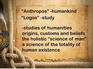 “Anthropos” -humankind
“Logos” -study
-studies of humanities
origins, customs and beliefs
the holistic “science of man”
a science of the totality of
human existence
 