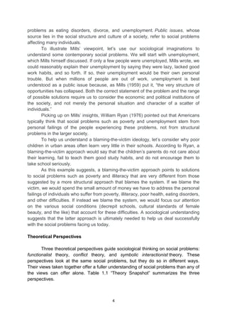 4
problems as eating disorders, divorce, and unemployment. Public issues, whose
source lies in the social structure and culture of a society, refer to social problems
affecting many individuals.
To illustrate Mills’ viewpoint, let’s use our sociological imaginations to
understand some contemporary social problems. We will start with unemployment,
which Mills himself discussed. If only a few people were unemployed, Mills wrote, we
could reasonably explain their unemployment by saying they were lazy, lacked good
work habits, and so forth. If so, their unemployment would be their own personal
trouble. But when millions of people are out of work, unemployment is best
understood as a public issue because, as Mills (1959) put it, ―the very structure of
opportunities has collapsed. Both the correct statement of the problem and the range
of possible solutions require us to consider the economic and political institutions of
the society, and not merely the personal situation and character of a scatter of
individuals.‖
Picking up on Mills’ insights, William Ryan (1976) pointed out that Americans
typically think that social problems such as poverty and unemployment stem from
personal failings of the people experiencing these problems, not from structural
problems in the larger society.
To help us understand a blaming-the-victim ideology, let’s consider why poor
children in urban areas often learn very little in their schools. According to Ryan, a
blaming-the-victim approach would say that the children’s parents do not care about
their learning, fail to teach them good study habits, and do not encourage them to
take school seriously.
As this example suggests, a blaming-the-victim approach points to solutions
to social problems such as poverty and illiteracy that are very different from those
suggested by a more structural approach that blames the system. If we blame the
victim, we would spend the small amount of money we have to address the personal
failings of individuals who suffer from poverty, illiteracy, poor health, eating disorders,
and other difficulties. If instead we blame the system, we would focus our attention
on the various social conditions (decrepit schools, cultural standards of female
beauty, and the like) that account for these difficulties. A sociological understanding
suggests that the latter approach is ultimately needed to help us deal successfully
with the social problems facing us today.
Theoretical Perspectives
Three theoretical perspectives guide sociological thinking on social problems:
functionalist theory, conflict theory, and symbolic interactionist theory. These
perspectives look at the same social problems, but they do so in different ways.
Their views taken together offer a fuller understanding of social problems than any of
the views can offer alone. Table 1.1 ―Theory Snapshot‖ summarizes the three
perspectives.
 
