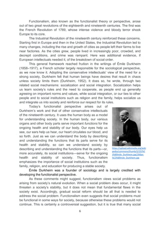 6
Functionalism, also known as the functionalist theory or perspective, arose
out of two great revolutions of the eighteenth and nineteenth centuries. The first was
the French Revolution of 1789, whose intense violence and bloody terror shook
Europe to its core.
The Industrial Revolution of the nineteenth century reinforced these concerns.
Starting first in Europe and then in the United States, the Industrial Revolution led to
many changes, including the rise and growth of cities as people left their farms to live
near factories. As the cities grew, people lived in increasingly poor, crowded, and
decrepit conditions, and crime was rampant. Here was additional evidence, if
European intellectuals needed it, of the breakdown of social order.
This general framework reached fruition in the writings of Émile Durkheim
(1858–1917), a French scholar largely responsible for the sociological perspective,
as we now know it. Adopting the conservative intellectuals’ view of the need for a
strong society, Durkheim felt that human beings have desires that result in chaos
unless society limits them (Durkheim, 1952). It does so, he wrote, through two
related social mechanisms: socialization and social integration. Socialization helps
us learn society’s rules and the need to cooperate, as people end up generally
agreeing on important norms and values, while social integration, or our ties to other
people and to social institutions such as religion and the family, helps socialize us
and integrate us into society and reinforce our respect for its rules.
Today’s functionalist perspective arises out of
Durkheim’s work and that of other conservative intellectuals
of the nineteenth century. It uses the human body as a model
for understanding society. In the human body, our various
organs and other body parts serve important functions for the
ongoing health and stability of our body. Our eyes help us
see, our ears help us hear, our heart circulates our blood, and
so forth. Just as we can understand the body by describing
and understanding the functions that its parts serve for its
health and stability, so can we understand society by
describing and understanding the functions that its parts—or,
more accurately, its social institutions—serve for the ongoing
health and stability of society. Thus, functionalism
emphasizes the importance of social institutions such as the
family, religion, and education for producing a stable society.
Émile Durkheim was a founder of sociology and is largely credited with
developing the functionalist perspective.
As these comments might suggest, functionalism views social problems as
arising from society’s natural evolution. When a social problem does occur, it might
threaten a society’s stability, but it does not mean that fundamental flaws in the
society exist. Accordingly, gradual social reform should be all that is needed to
address the social problem. Functionalism even suggests that social problems must
be functional in some ways for society, because otherwise these problems would not
continue. This is certainly a controversial suggestion, but it is true that many social
https://upload.wikimedia.org/wiki
pedia/commons/thumb/2/23/%C
3%89mile_Durkheim.jpg/260px-
%C3%89mile_Durkheim.jpg
 