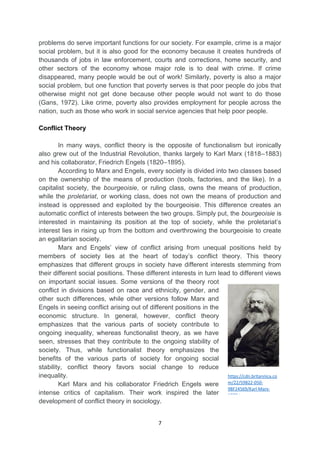 7
problems do serve important functions for our society. For example, crime is a major
social problem, but it is also good for the economy because it creates hundreds of
thousands of jobs in law enforcement, courts and corrections, home security, and
other sectors of the economy whose major role is to deal with crime. If crime
disappeared, many people would be out of work! Similarly, poverty is also a major
social problem, but one function that poverty serves is that poor people do jobs that
otherwise might not get done because other people would not want to do those
(Gans, 1972). Like crime, poverty also provides employment for people across the
nation, such as those who work in social service agencies that help poor people.
Conflict Theory
In many ways, conflict theory is the opposite of functionalism but ironically
also grew out of the Industrial Revolution, thanks largely to Karl Marx (1818–1883)
and his collaborator, Friedrich Engels (1820–1895).
According to Marx and Engels, every society is divided into two classes based
on the ownership of the means of production (tools, factories, and the like). In a
capitalist society, the bourgeoisie, or ruling class, owns the means of production,
while the proletariat, or working class, does not own the means of production and
instead is oppressed and exploited by the bourgeoisie. This difference creates an
automatic conflict of interests between the two groups. Simply put, the bourgeoisie is
interested in maintaining its position at the top of society, while the proletariat’s
interest lies in rising up from the bottom and overthrowing the bourgeoisie to create
an egalitarian society.
Marx and Engels’ view of conflict arising from unequal positions held by
members of society lies at the heart of today’s conflict theory. This theory
emphasizes that different groups in society have different interests stemming from
their different social positions. These different interests in turn lead to different views
on important social issues. Some versions of the theory root
conflict in divisions based on race and ethnicity, gender, and
other such differences, while other versions follow Marx and
Engels in seeing conflict arising out of different positions in the
economic structure. In general, however, conflict theory
emphasizes that the various parts of society contribute to
ongoing inequality, whereas functionalist theory, as we have
seen, stresses that they contribute to the ongoing stability of
society. Thus, while functionalist theory emphasizes the
benefits of the various parts of society for ongoing social
stability, conflict theory favors social change to reduce
inequality.
Karl Marx and his collaborator Friedrich Engels were
intense critics of capitalism. Their work inspired the later
development of conflict theory in sociology.
https://cdn.britannica.co
m/22/59822-050-
98F24569/Karl-Marx-
1870.jpg
 