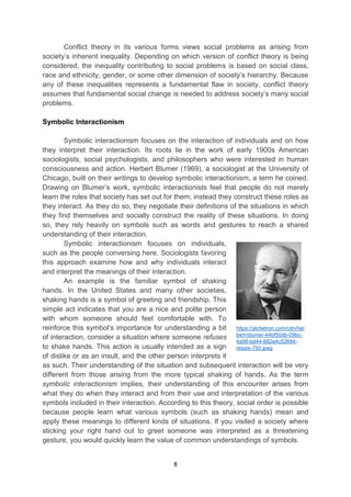 8
Conflict theory in its various forms views social problems as arising from
society’s inherent inequality. Depending on which version of conflict theory is being
considered, the inequality contributing to social problems is based on social class,
race and ethnicity, gender, or some other dimension of society’s hierarchy. Because
any of these inequalities represents a fundamental flaw in society, conflict theory
assumes that fundamental social change is needed to address society’s many social
problems.
Symbolic Interactionism
Symbolic interactionism focuses on the interaction of individuals and on how
they interpret their interaction. Its roots lie in the work of early 1900s American
sociologists, social psychologists, and philosophers who were interested in human
consciousness and action. Herbert Blumer (1969), a sociologist at the University of
Chicago, built on their writings to develop symbolic interactionism, a term he coined.
Drawing on Blumer’s work, symbolic interactionists feel that people do not merely
learn the roles that society has set out for them; instead they construct these roles as
they interact. As they do so, they negotiate their definitions of the situations in which
they find themselves and socially construct the reality of these situations. In doing
so, they rely heavily on symbols such as words and gestures to reach a shared
understanding of their interaction.
Symbolic interactionism focuses on individuals,
such as the people conversing here. Sociologists favoring
this approach examine how and why individuals interact
and interpret the meanings of their interaction.
An example is the familiar symbol of shaking
hands. In the United States and many other societies,
shaking hands is a symbol of greeting and friendship. This
simple act indicates that you are a nice and polite person
with whom someone should feel comfortable with. To
reinforce this symbol’s importance for understanding a bit
of interaction, consider a situation where someone refuses
to shake hands. This action is usually intended as a sign
of dislike or as an insult, and the other person interprets it
as such. Their understanding of the situation and subsequent interaction will be very
different from those arising from the more typical shaking of hands. As the term
symbolic interactionism implies, their understanding of this encounter arises from
what they do when they interact and from their use and interpretation of the various
symbols included in their interaction. According to this theory, social order is possible
because people learn what various symbols (such as shaking hands) mean and
apply these meanings to different kinds of situations. If you visited a society where
sticking your right hand out to greet someone was interpreted as a threatening
gesture, you would quickly learn the value of common understandings of symbols.
https://alchetron.com/cdn/her
bert-blumer-44bf50db-09bc-
4a98-bd44-682e4c52684-
resize-750.jpeg
 