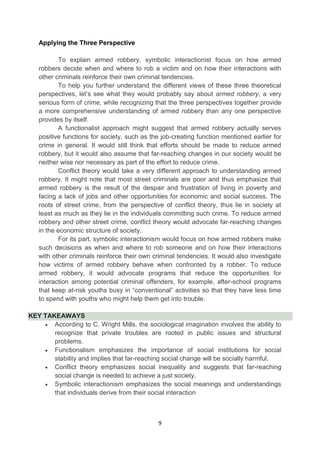 9
Applying the Three Perspective
To explain armed robbery, symbolic interactionist focus on how armed
robbers decide when and where to rob a victim and on how their interactions with
other criminals reinforce their own criminal tendencies.
To help you further understand the different views of these three theoretical
perspectives, let’s see what they would probably say about armed robbery, a very
serious form of crime, while recognizing that the three perspectives together provide
a more comprehensive understanding of armed robbery than any one perspective
provides by itself.
A functionalist approach might suggest that armed robbery actually serves
positive functions for society, such as the job-creating function mentioned earlier for
crime in general. It would still think that efforts should be made to reduce armed
robbery, but it would also assume that far-reaching changes in our society would be
neither wise nor necessary as part of the effort to reduce crime.
Conflict theory would take a very different approach to understanding armed
robbery. It might note that most street criminals are poor and thus emphasize that
armed robbery is the result of the despair and frustration of living in poverty and
facing a lack of jobs and other opportunities for economic and social success. The
roots of street crime, from the perspective of conflict theory, thus lie in society at
least as much as they lie in the individuals committing such crime. To reduce armed
robbery and other street crime, conflict theory would advocate far-reaching changes
in the economic structure of society.
For its part, symbolic interactionism would focus on how armed robbers make
such decisions as when and where to rob someone and on how their interactions
with other criminals reinforce their own criminal tendencies. It would also investigate
how victims of armed robbery behave when confronted by a robber. To reduce
armed robbery, it would advocate programs that reduce the opportunities for
interaction among potential criminal offenders, for example, after-school programs
that keep at-risk youths busy in ―conventional‖ activities so that they have less time
to spend with youths who might help them get into trouble.
KEY TAKEAWAYS
 According to C. Wright Mills, the sociological imagination involves the ability to
recognize that private troubles are rooted in public issues and structural
problems.
 Functionalism emphasizes the importance of social institutions for social
stability and implies that far-reaching social change will be socially harmful.
 Conflict theory emphasizes social inequality and suggests that far-reaching
social change is needed to achieve a just society.
 Symbolic interactionism emphasizes the social meanings and understandings
that individuals derive from their social interaction
 
