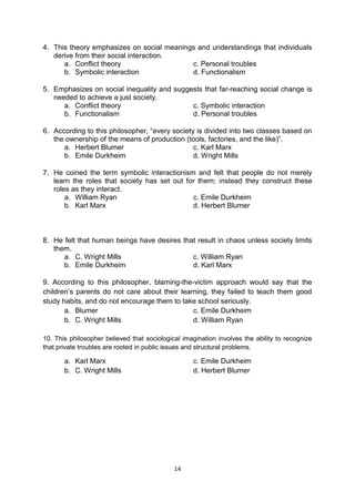 14
4. This theory emphasizes on social meanings and understandings that individuals
derive from their social interaction.
a. Conflict theory c. Personal troubles
b. Symbolic interaction d. Functionalism
5. Emphasizes on social inequality and suggests that far-reaching social change is
needed to achieve a just society.
a. Conflict theory c. Symbolic interaction
b. Functionalism d. Personal troubles
6. According to this philosopher, ―every society is divided into two classes based on
the ownership of the means of production (tools, factories, and the like)‖.
a. Herbert Blumer c. Karl Marx
b. Emile Durkheim d. Wright Mills
7. He coined the term symbolic interactionism and felt that people do not merely
learn the roles that society has set out for them; instead they construct these
roles as they interact.
a. William Ryan c. Emile Durkheim
b. Karl Marx d. Herbert Blumer
8. He felt that human beings have desires that result in chaos unless society limits
them.
a. C. Wright Mills c. William Ryan
b. Emile Durkheim d. Karl Marx
9. According to this philosopher, blaming-the-victim approach would say that the
children’s parents do not care about their learning, they failed to teach them good
study habits, and do not encourage them to take school seriously.
a. Blumer c. Emile Durkheim
b. C. Wright Mills d. William Ryan
10. This philosopher believed that sociological imagination involves the ability to recognize
that private troubles are rooted in public issues and structural problems.
a. Karl Marx c. Emile Durkheim
b. C. Wright Mills d. Herbert Blumer
 