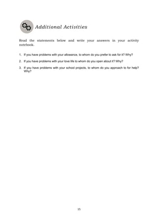 15
Read the statements below and write your answers in your activity
notebook.
1. If you have problems with your allowance, to whom do you prefer to ask for it? Why?
2. If you have problems with your love life to whom do you open about it? Why?
3. If you have problems with your school projects, to whom do you approach to for help?
Why?
Additional Activities
 