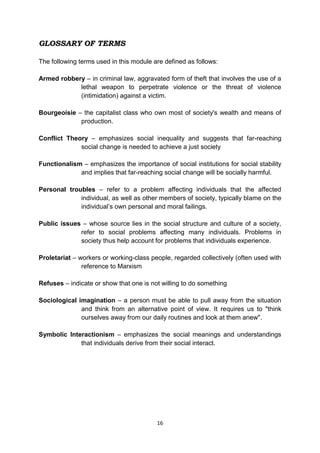 16
GLOSSARY OF TERMS
The following terms used in this module are defined as follows:
Armed robbery – in criminal law, aggravated form of theft that involves the use of a
lethal weapon to perpetrate violence or the threat of violence
(intimidation) against a victim.
Bourgeoisie – the capitalist class who own most of society's wealth and means of
production.
Conflict Theory – emphasizes social inequality and suggests that far-reaching
social change is needed to achieve a just society
Functionalism – emphasizes the importance of social institutions for social stability
and implies that far-reaching social change will be socially harmful.
Personal troubles – refer to a problem affecting individuals that the affected
individual, as well as other members of society, typically blame on the
individual’s own personal and moral failings.
Public issues – whose source lies in the social structure and culture of a society,
refer to social problems affecting many individuals. Problems in
society thus help account for problems that individuals experience.
Proletariat – workers or working-class people, regarded collectively (often used with
reference to Marxism
Refuses – indicate or show that one is not willing to do something
Sociological imagination – a person must be able to pull away from the situation
and think from an alternative point of view. It requires us to "think
ourselves away from our daily routines and look at them anew".
Symbolic Interactionism – emphasizes the social meanings and understandings
that individuals derive from their social interact.
 