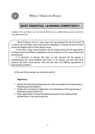 1
Analyze the practical use of Social Sciences in addressing social concerns
and phenomenon
Social Problems occur in many ways and have plagued the life of humans. It
is safe to say that these issues arise due to inequalities in society and even humans
played the biggest role for these certain issues.
In this topic, major social problems will be tackled along with the approaches
for these issues and different applications will be explained in the most efficient and
practical way.
It is important to discuss this topic so that learners will be guided in
understanding the social problems that occur in the society and also help them
prepare and solve these issues. They will also learn the different approaches in
solving these problems.
At the end of the module, you should be able to:
Objectives:
 Identify the theoretical perspectives, its major assumptions and approaches in
addressing social problems;
 Explain the importance of application and intersections of the approaches in
addressing social problems;at
 Show appreciation for these theoretical perspectives by applying these
perspectives in their day to day lives.
What I Need to Know
MOST ESSENTIAL LEARNING COMPETENCY:
 
