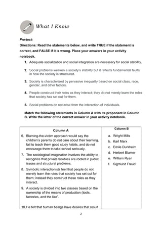 2
Pre-test:
Directions: Read the statements below, and write TRUE if the statement is
correct, and FALSE if it is wrong. Place your answers in your activity
notebook.
1. Adequate socialization and social integration are necessary for social stability.
2. Social problems weaken a society’s stability but it reflects fundamental faults
in how the society is structured.
3. Society is characterized by pervasive inequality based on social class, race,
gender, and other factors.
4. People construct their roles as they interact; they do not merely learn the roles
that society has set out for them.
5. Social problems do not arise from the interaction of individuals.
Match the following statements in Column A with its proponent in Column
B. Write the letter of the correct answer in your activity notebook.
Column A
6. Blaming-the-victim approach would say the
children’s parents do not care about their learning,
fail to teach them good study habits, and do not
encourage them to take school seriously.
7. The sociological imagination involves the ability to
recognize that private troubles are rooted in public
issues and structural problems.
8. Symbolic interactionists feel that people do not
merely learn the roles that society has set out for
them; instead they construct these roles as they
interact.
9. A society is divided into two classes based on the
ownership of the means of production (tools,
factories, and the like‖.
10.He felt that human beings have desires that result
Column B
a. Wright Mills
b. Karl Marx
c. Emile Durkheim
d. Herbert Blumer
e. William Ryan
f. Sigmund Freud
What I Know
 