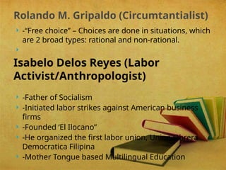  -“Free choice” – Choices are done in situations, which
are 2 broad types: rational and non-rational.

Isabelo Delos Reyes (Labor
Activist/Anthropologist)
 -Father of Socialism
 -Initiated labor strikes against American business
firms
 -Founded ‘El Ilocano”
 -He organized the first labor union, Union Obrera
Democratica Filipina
 -Mother Tongue based Multilingual Education
Rolando M. Gripaldo (Circumtantialist)
 