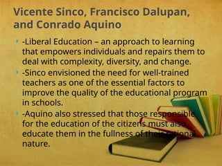 -Liberal Education – an approach to learning
that empowers individuals and repairs them to
deal with complexity, diversity, and change.
 -Sinco envisioned the need for well-trained
teachers as one of the essential factors to
improve the quality of the educational program
in schools.
 -Aquino also stressed that those responsible
for the education of the citizens must also
educate them in the fullness of their rational
nature.
Vicente Sinco, Francisco Dalupan,
and Conrado Aquino
 