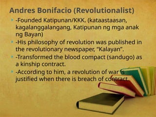  -Founded Katipunan/KKK. (kataastaasan,
kagalanggalangang, Katipunan ng mga anak
ng Bayan)
 -His philosophy of revolution was published in
the revolutionary newspaper, “Kalayan”.
 -Transformed the blood compact (sandugo) as
a kinship contract.
 -According to him, a revolution of war is
justified when there is breach of contract.
Andres Bonifacio (Revolutionalist)
 