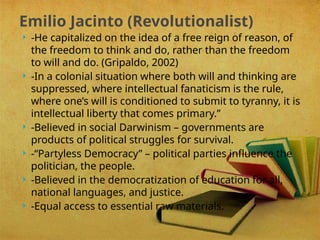  -He capitalized on the idea of a free reign of reason, of
the freedom to think and do, rather than the freedom
to will and do. (Gripaldo, 2002)
 -In a colonial situation where both will and thinking are
suppressed, where intellectual fanaticism is the rule,
where one’s will is conditioned to submit to tyranny, it is
intellectual liberty that comes primary.”
 -Believed in social Darwinism – governments are
products of political struggles for survival.
 -“Partyless Democracy” – political parties influence the
politician, the people.
 -Believed in the democratization of education for all,
national languages, and justice.
 -Equal access to essential raw materials.
Emilio Jacinto (Revolutionalist)
 
