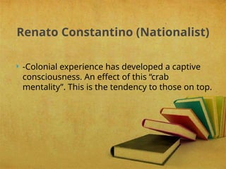  -Colonial experience has developed a captive
consciousness. An effect of this “crab
mentality”. This is the tendency to those on top.
Renato Constantino (Nationalist)
 