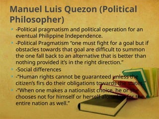  -Political pragmatism and political operation for an
eventual Philippine Independence.
 -Political Pragmatism “one must fight for a goal but if
obstacles towards that goal are difficult to summon
the one fall back to an alternative that is better than
nothing provided it’s in the right direction.”
 -Social differences
 -“Human rights cannot be guaranteed unless the
citizen’s firs do their obligations towards the states.”
 -“When one makes a nationalist choice, he or she
chooses not for himself or herself alone but for the
entire nation as well.”
Manuel Luis Quezon (Political
Philosopher)
 