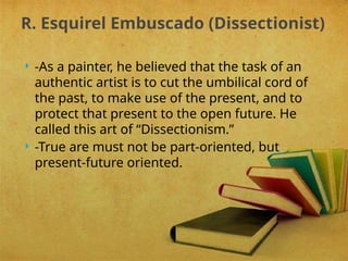  -As a painter, he believed that the task of an
authentic artist is to cut the umbilical cord of
the past, to make use of the present, and to
protect that present to the open future. He
called this art of “Dissectionism.”
 -True are must not be part-oriented, but
present-future oriented.
R. Esquirel Embuscado (Dissectionist)
 