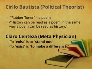  -“Rubber Toner” – a poem
 -“History can be read as a poem in the same
way a poem can be read as history.”
Claro Centeza (Meta Physician)
 -To “exist” is to “stand out”
 -To “exist” is “to make a difference.”
Cirilo Bautista (Political Theorist)
 